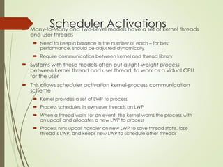 Scheduler Activations
 Many-to-Many and Two-Level models have a set of kernel threads
and user threads
 Need to keep a balance in the number of each – for best
performance, should be adjusted dynamically
 Require communication between kernel and thread library
 Systems with these models often put a light-weight process
between kernel thread and user thread, to work as a virtual CPU
for the user
 This allows scheduler activation kernel-process communication
scheme
 Kernel provides a set of LWP to process
 Process schedules its own user threads on LWP
 When a thread waits for an event, the kernel warns the process with
an upcall and allocates a new LWP to process
 Process runs upcall handler on new LWP to save thread state, lose
thread’s LWP, and keeps new LWP to schedule other threads
 