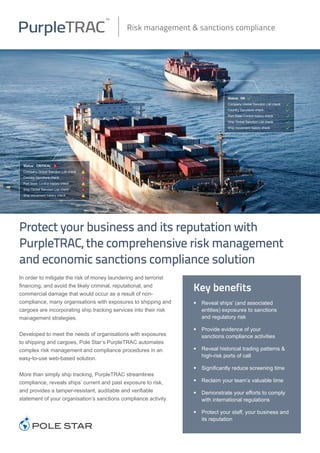 In order to mitigate the risk of money laundering and terrorist
financing, and avoid the likely criminal, reputational, and
commercial damage that would occur as a result of non-
compliance, many organisations with exposures to shipping and
cargoes are incorporating ship tracking services into their risk
management strategies.
Developed to meet the needs of organisations with exposures
to shipping and cargoes, Pole Star’s PurpleTRAC automates
complex risk management and compliance procedures in an
easy-to-use web-based solution.
More than simply ship tracking, PurpleTRAC streamlines
compliance, reveals ships’ current and past exposure to risk,
and provides a tamper-resistant, auditable and verifiable
statement of your organisation’s sanctions compliance activity.
Risk management & sanctions compliance
Status: OK .
Company Global Sanction List check	 .
Country Sanctions check		 .
Port State Control history check	 .
Ship Global Sanction List check	 .
Ship movement history check 	 .
Key benefits
•	 Reveal ships’ (and associated
	 entities) exposures to sanctions
	 and regulatory risk
•	 Provide evidence of your
	 sanctions compliance activities
•	 Reveal historical trading patterns &
	 high-risk ports of call
•	 Significantly reduce screening time
•	 Reclaim your team’s valuable time
•	 Demonstrate your efforts to comply
	 with international regulations
•	 Protect your staff, your business and
	 its reputation
Protect your business and its reputation with
PurpleTRAC, the comprehensive risk management
and economic sanctions compliance solution	
Status: CRITICAL W
Company Global Sanction List check	 W
Country Sanctions check		 W
Port State Control history check	 W
Ship Global Sanction List check	 W
Ship movement history check 	 W
 