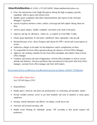 AhmedSalahhashimcell (UAE): (+971)501546983 Ahmed.salahhashim@yahoo.com
 Gives the instructions to the Night Reception, during the high occupancy periods,
regarding: walk-in guests and release room
 Handles guest complaints and other related problems and reports on the Assistant
Manager’s log book.
 Assists reception, business centre, cashier, concierge and bell captain during them are
busy.
 Answers guests inquires, handles complaints and attend to the needs of the guests
 Approves and sign for allowances, rebates etc., as required by Front Office Cashier
 Checks group department, fit and ensure switchboard makes appropriate wake up calls.
 blocked because of no- shows Prepares and checks for VIP’s arrival and escorts guests to
rooms
 Authorizes charges to be made for late departures and/or compliments on them
 To responsible for front office operation during the absence of Front Office Manager
 Approves the working schedule for the front office attendants and submits them to front
office manager
 Conducts and ensures the neat of appearance of front office attendant as well as correct
attitude and behavior, discusses problems that encountered on this point with front office
manager, assistant front office manager and their shift leaders.
CONCORDE ELSALAM HOTELS ANDRESORTS SHARM AL SHIKH– EGYPT 725ROOMS
Front office Supervisor
July 2013till August 2014
 Responsibilities:
 Handle guest’s check-ins and check-outs professionally in a welcoming and specialize manner.
 Provide excellent customer service as per hotel standards and assist in situations to ensure guests
satisfaction.
 Ensuring smooth Operations and efficient are running overall day-to-day
 Answered and screened incoming calls.
 Handle rooms blocking for individuals, groups, VIP according to their special requests and
preferences.
 