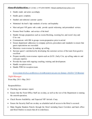 AhmedSalahhashimcell (UAE): (+971)501546983 Ahmed.salahhashim@yahoo.com
 Handle emails and action accordingly.
 Handle guests complains.
 Handled and redirected customer queries
 Maintained the hotel’s high standards of service and hospitality
 Meet and greet VIP guests with a smile, provide special welcoming and personalized services.
 Promote Hotel Facilities and services of the hotel
 Handle Groups preparation such as rooms blocking, rooming list, and room’s key and
C/in- out.
 Communicate with HK in groups rooms preparation prior to arrival
 Ensure department adherence to company policies, procedures and standards to ensure that
guest expectations are exceeded.
 Maximize room revenue by making up selling.
 Increase guest’s satisfaction by developing the customer service of the team from good to
excellent.
 Prepare monthly room revenue reports such as (LCO , Early C/in, up selling, wake-in and
extra pax reports)
 Provide the team with ongoing coaching, training and development.
 Handle reception roster.
 Handle PDR for reception team.
CONCORDE ELSALAM HOTELS ANDRESORTS SHARM AL SHIKH– EGYPT 725ROOMS
NightManager
From May 2011- May 2013
Responsibilities:
 Checking rate variance report.
 Ensure that the Front Office Staff are on duty, as well as the rest of the Department is running
the smooth operation.
 Check Rooms Availability and Expected VIP Arrivals if any.
 Ensure the Security Staff are on duty as scheduled and all access to the Hotel is secured.
 Make Regular Random Patrols through the Hotel including Guest Corridors and back office
and Hotel Outlets to ensure that all in orderliness.
 