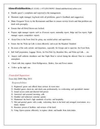 AhmedSalahhashimcell (UAE): (+971)501546983 Ahmed.salahhashim@yahoo.com
 Handle guest’s complains and reported to the management.
 Maintain night manager log book with all problems, guest’s feedback and suggestion.
 Make Frequent Visits to the Restaurants and Bars to ensure service levels and that problem are
dealt with promptly.
 Ensure that all Hotel Stores are locked.
 Prepare night manager reports such as (Forecast report, nationality report, fridge and Gas report, Night
manager report, competition report).
 Keep Close to the Front Desk for giving any needed advice and supervision.
 Ensure that the Wake up Calls is done efficiently and as per the Required Standard.
 Be aware of the early arrivals and departures, especially for Groups and to supervise the Front Desk,
 Bell Staff preparation, Luggage Down, Air Port Pick Up, Breakfast Box, and Wake up Calls…. etc.
 Inspect staff cafeteria cleanliness and that Night Meal is served during the allowed Time in a smooth
atmosphere.
 Check with duty engineer Hotel Refrigerators, Boilers, Gas and Power station.
 Follow up the night run.
Front desk Supervisor:
From July 2009- May 2011
Responsibilities:
1) Registered guests and offered them services & room rates
2) Handled guests check-ins and check-outs professionally in a welcoming and specialized manner
3) Issued access cards and directed bell person
4) Answered and screened incoming calls
5) Handled and redirected customer queries
6) Maintained the hotel’s high standards of service and hospitality
7) Met and greeted guests with a smile, welcoming them to the hotel and arranged reservations on a
timely manner
8) Resource person of facilities and services of the hotel
9) Using Opera systems efficiently to register clients and handle front desk duties.
 