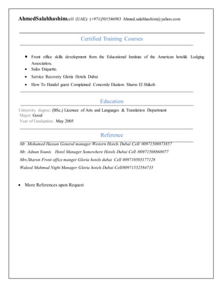 AhmedSalahhashimcell (UAE): (+971)501546983 Ahmed.salahhashim@yahoo.com
Certified Training Courses
 Front office skills development from the Educational Institute of the American hotel& Lodging
Association.
 Sales Etiquette.
 Service Recovery Gloria Hotels Dubai
 How To Handel guest Complained Concorde Elsalam Sharm El Shikeh
Education
University degree: (BSc,) Licensee of Arts and Languages & Translation Department
Major: Good
Year of Graduation: May 2005
Reference
Mr .Mohamed Hassan General manager Western Hotels Dubai Cell/ 00971506973857
Mr. Adnan Younis Hotel Manager Somewhere Hotels Dubai Cell /00971508868077
Mrs.Sharon Front office manger Gloria hotels dubai Cell 009710503177128
Waleed Mahmud Night Manager Gloria hotels Dubai Cell/00971552584735
 More References upon Request
 