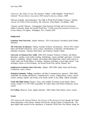Jay Casey, PhD
“Someone’s Bin Pullin Yer Leg: The American “Indian” in Bill Mauldin’s World War II
Cartoons” Western History Association 2009 Annual Conference, Denver, 2009.
“Between Empathy and Exasperation: The Child in World War II Soldier Cartoons,” Kidding
Around, The Child in Film and Media, The University of the District of Columbia, 2008.
“Advance and Be Criticized: A Reappraisal of the Portrayal of Friend and Foe by Overseas
Soldier Cartoonists during the Second World War,” Twelfth Annual International Cartoon Arts
Forum, Library of Congress, Washington, D.C., October 2007.
Employment
Louisiana State University, Adjunct instructor, 2015 to the present, Secondary Social Studies
Education.
The University of Arkansas, Visiting Assistant Professor and instructor, 2010 to 2015, United
States and World Civilizations survey courses, Introduction to Education and Introduction to
Education Practicum, Arkansas State history and American Popular Culture.
University of Arkansas-Fort Smith, 2006-2010, Assistant Professor of History and History
Education; teaching social studies teaching methodology courses and field supervision of teacher
licensure candidates; advising students and teaching dual-college/high school credit courses in
United States and World History via distance education technology to local high schools. I also
developed courses on Nazi Germany, the Second World War, and the Vietnam War.
Southeastern Louisiana State University, Adjunct, 2005-2006, United States and Western
Civilizations survey courses.
Delgado Community College, Journalism and Mass Communications instructor, 2004-2006;
responsible for teaching introductory communications courses, writing/editing courses, speech
courses, advising students and serving as the faculty advisor to the college student newspaper.
North Side High School, Houston, Texas, state-certified Secondary Social Studies history
teacher, Grades 9-12, 1997-2003, responsible for United States and World Civilizations survey
courses.
Lee College, Baytown, Texas, adjunct instructor, 2000, United States history survey courses.
Grants
2013 Andersonville National Historic Site Prisoner of War Research Grant, through the United
States Department of the Interior National Park Service and the Friends of Andersonville. The
grant helped fund research on the experiences of American POWs from New Mexico during the
 