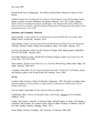 Jay Casey, PhD
Second World War in Albuquerque, New Mexico and the Bataan Museum in Santa Fe, New
Mexico.
Contract Lecturer for Teaching American History Project Inspire Grants for Secondary Social
Studies Teachers in Eastern Oklahoma and Western Arkansas, 2011-2013. Topics included
British American Colonial Governance and Religion; The American Revolution: British and
American Views of the War; and The American Industrial and Transportation Revolutions of the
Nineteenth Century, 1815-1865.
Education and Community Outreach
Guest presenter, Using Artifacts as an Introduction to Second World War Curriculum, Holt
Middle School, Fayetteville, Arkansas, 2014.
Guest speaker, Soldier Cartoons from the Second World War and Their Use in the Classroom,
Teaching American History Project Grant participant dinner, Fort Smith, Arkansas, 2012.
I served as the historical advisor for The American Heritage Merit Badge program, Butterfield
Post #19, Fort Smith, Arkansas, 2010.
Fort Smith Historical Society, World War II Veterans Program, Soldier Cartoonists View the
Pacific War, 1942-1945, 2009.
Guest speaker, Applying Visual Discovery as a Teaching Methodology, Darby Junior High, Fort
Smith, Arkansas, 2006-2007.
Consulting writer/editor for The Houston Heights Remembers World War II oral history project
and classroom guide to the Second World War, Houston, Texas, 2000.
Service
Louisiana State University School of Education Symposium, 2016. Presented to teaching interns
and local educators Practical Steps to Using Artifacts in Elementary and Secondary Social
Studies Classrooms.
I was an outside reader/editor for the Arkansas Historical Quarterly.
Contributing editor, America the Beautiful series, 2014 rewrite, Arkansas by G.S. Prentzas,
Children’s Press.
Faculty Team Leader, University of Arkansas Study Abroad Program, in charge of developing a
curriculum and recruiting for a student service project in Belize focusing on volunteer work for
the Gulisi Garifuna Museum, Dangriga, Belize, 2013.
Social Studies Advisory Committee, The University of Arkansas, 2006-2010
 