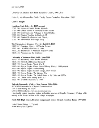 Jay Casey, PhD
University of Arkansas-Fort Smith Education Council, 2008-2010
University of Arkansas-Fort Smith, Faculty Senate Curriculum Committee, 2009
Courses Taught
Louisiana State University 2015-present
EDCI 7041 Advanced Social Studies Methods
EDCI 4004 Critical Issues in Secondary Social Studies
EDCI 4003 Curriculum and Pedagogy in Social Studies
EDCI 4005 Student Teaching in Grades 6-12
EDCI 3001 Student Development and Diversity
EDCI 1001 Introduction to College Study
The University of Arkansas (Fayetteville) 2010-2015
HIST 2013 American History, 1877 to the Present
HIST 10011 World Civilizations to 1500
HIST 3293 The History of American Popular Culture
HIST 3383 Arkansas and the Southwest
University of Arkansas-Fort Smith, 2006-2010
HIST 4103 Secondary Social Studies Methods
HIST 3803 Methods of Historical Research
HIST 4903 Special Topics: World War II
HIST 4903 Special Topics: United States Military History, 1898-present
HIST 4903 Special Topics: Nazi Germany
HIST 4903 Special Topics: Eastern Europe, 1914-present
HIST 4903 Special Topics: The Vietnam War
HIST 4903 Special Topics: The United States in the 1960s and 1970s
HIST 2301 United States History from 1877
HIST 1001 World Civilizations to 1500
Delgado Community College, New Orleans (2004-2006)
SPCH 130 Fundamentals of Speech Communication
MSCM 105 Writing for Media
MSCM 101 Introduction to Mass Communications
I also taught various reporting, writing and editing courses at Delgado Community College while
serving as the faculty advisor to the college newspaper.
North Side High School, Houston Independent School District, Houston, Texas, 1997-2003
United States History (11th grade)
World History (10th grade)
 