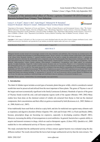 Asian Journal of Basic Science & Research
Volume 3, Issue 3, Pages 39-46, July-September 2021
ISSN: 2582-5267 www.ajbsr.net
39
Evaluation of the antimicrobial effect of Thymus capitatus Essential Oil (EO) Extract on
Bacteria Isolated from Urinary Tract Infection
Lamya F. A. El-jalel1*
, Hanan A. Idris2
, Aisha Eltagori3
, Mohamed M. M. Bumadian4
,
Ismaeel H. Bozakouk4
, Mariam H. Gonaid5
, Abdlmanam Fakron6
& Idress Hamad Attitalla7
1
Department of Environment, 2
Department of Forests and Pastures, 1,2
Faculty of Natural Resources and Environmental Sciences, Libya. 3
The Central
Medical Laboratory, Garyounis Campus, University of Benghazi, Libya. 4
Microbiology Department, Faculty of Science, University of Benghazi, Libya.
5
Pharmacognosy Department, Faculty of Pharmacy, University of Omar Al-Mukthar, Libya. 6
Department of Microbiology, Faculty of Science, University of
Omar Al-Mukthar, Al-Bayda - Libya. 7
Department of Lab Medicine, Faculty of Medical Technology, Omar Al-Mukhtar University, Al-Bayda - Libya.
DOI: Under Assignment
Copyright: © 2021 Lamya F.A.El-jalel et al. This is an open access article distributed under the terms of the Creative Commons Attribution License, which
permits unrestricted use, distribution, and reproduction in any medium, provided the original author and source are credited.
Article Received: 19 June 2021 Article Accepted: 27 August 2021 Article Published: 28 September 2021
1. Introduction
The Jabal Al Akhdar region includes several types of aromatic plants that grow wildly, which is considered a natural
wealth that must be preserved and utilized from the most important of these plants. The genus of Thymus is one of
the largest and most economically significant in the family Lamiaceae (Labiatae). Hundreds of species of the genus
of Thymus found overall the arid, cold and temperate regions north of the equator (Morales 1989, 2002) Many
studies have been done on the chemical content of volatile oils extracted from thyme to find out the chemical
components, their concentrations and their effect on germs as mentioned by both (Korousou et al., 2005; Mathew et
al., 2008; Kailel et al., 2007).
It has traditionally been used fresh or dried as a spicy herb, and also for medicinal uses against many ailments such
as respiratory and digestive disorders (Pottier-Alapetite 1981; Jafri and El-Gadi 1985; Le Floch and Boulos 2008);
because, prescription drugs are becoming too expensive, especially in developing countries (Shariff. 2001).
Moreover, increasing the ability of microorganisms to resist antibiotics. In general, bacteria have a genetic ability to
acquire and transmit resistance to drugs, which are used as therapeutic agents. (Cohen.1992). Qaraleh et al., 2009
studied the in vitro antibacterial activity of Thymus capitatus in Jordan.
The study concluded that the antibacterial activity of these extracts against bacteria was evaluated using the disc
diffusion method. The results showed that the leaves had stronger antibacterial activity than the stem extracts. The
ABSTRACT
Pathogenic bacteria recently turned to be increasingly resistant to the most commonly used antibiotics, thus it becomes an essential need to find
another active component that participates in controlling pathogens harms. Thymus capitatus is an endemic aromatic medical plant wildly distributed
in the Libyan Green Mountain; therefore, T. capitatus extracted essential oil was used to evaluate the antimicrobial activity. T. capitatus was
chemically analyzed to determine the antimicrobial active components using Gas Chromatography-Mass Spectrometric techniques (GC/MS). The
plant represented twenty-one chemical compounds including Alpha-thujenes, Gamma-terpinen, Carvacrol, Thymol, Trans-caryophyllene, Aroma
dendrene, Alpha-humulene, Ledene, Gamma cadinene, Delta-cadinene, (-)-spathulenol, Caryophullene oxid, Alpha cadinol, Iso aromadrene
epoxide, Cis-alpha bisabolene, Vulgarol B, 2-ethyl-4-methyl anisole, Hexanoic acid, oct-3-en-zylester, Phenol l, 2, 3, 5, 6 tetramethyl and Anisole.
The antimicrobial activity of T. capitatus aromatic essential oil (EO) was analyzed on several types of pathogens using serial aromatic oil dilutions
including (50%, 25%, 13%, 6% and 3%). The results showed 50% oil dilution is the most effective concentration for all tested pathogens including
Escherichia coli 7839 ATCC; Klebsiella pneumoniae 700603 ATCC; Staphylococcus aureus 12973 ATCC and Enterococcus faecalis 12697 ATCC
with an average diameter of inhibition zone was 28 mm. The same oil concentration (50%) showed antimicrobial effect against pathogenic bacteria
isolated from urinary tract infection including S. saprophyticus, E. faecalis, E. coli; and K pneumonia with an average diameter of inhibition zone
was 26 mm. Our study may contribute to initial knowledge and would help to discover substances with potential therapeutic uses.
Keywords: Thymus capitatus, Antimicrobials, Gas chromatography–mass spectrometry.
 