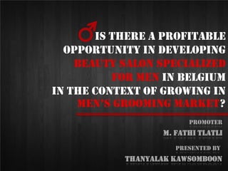 Is there a profitable
opportunity in developing
beauty salon specialized
for men In Belgium
in the context of growing in
men’s grooming market?
Presented By
Thanyalak KAWSOMBOON
Promoter
M. Fathi tlatli
 
