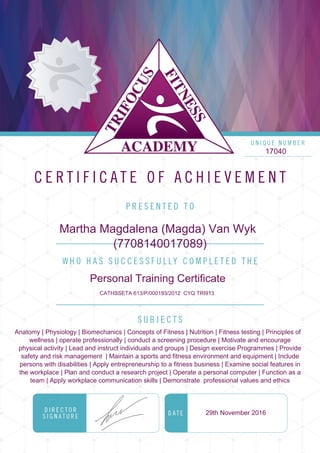 17040
Martha Magdalena (Magda) Van Wyk
(7708140017089)
Personal Training Certificate
CATHSSETA 613/P/000193/2012 CYQ TRI913
Anatomy | Physiology | Biomechanics | Concepts of Fitness | Nutrition | Fitness testing | Principles of
wellness | operate professionally | conduct a screening procedure | Motivate and encourage
physical activity | Lead and instruct individuals and groups | Design exercise Programmes | Provide
safety and risk management | Maintain a sports and fitness environment and equipment | Include
persons with disabilities | Apply entrepreneurship to a fitness business | Examine social features in
the workplace | Plan and conduct a research project | Operate a personal computer | Function as a
team | Apply workplace communication skills | Demonstrate professional values and ethics
29th November 2016
Powered by TCPDF (www.tcpdf.org)
 