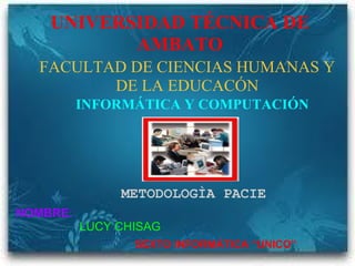 UNIVERSIDAD TÉCNICA DE AMBATO FACULTAD DE CIENCIAS HUMANAS Y DE LA EDUCACÓN INFORMÁTICA Y COMPUTACIÓN METODOLOGÌA PACIE NOMBRE:                        LUCY CHISAG                             SEXTO INFORMÁTICA “UNICO”      