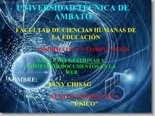 UNIVERSIDAD TÉCNICA DE AMBATO INFORMÁTICA Y COMPUTACIÓ N FACULTAD DE CIENCIAS HUMANAS DE LA EDUCACIÓN NOMBRE: LUSY CHISAG GUÍA PARA GESTIONAR Y COMPARTIR DOCUMENTOS EN LA WEB SEXTO INFORMÁTICA  &quot;ÚNICO&quot; 