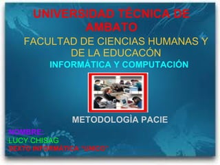UNIVERSIDAD TÉCNICA DE AMBATO FACULTAD DE CIENCIAS HUMANAS Y DE LA EDUCACÓN INFORMÁTICA Y COMPUTACIÓN METODOLOGÌA PACIE NOMBRE:  LUCY CHISAG SEXTO INFORMÁTICA “UNICO”   
