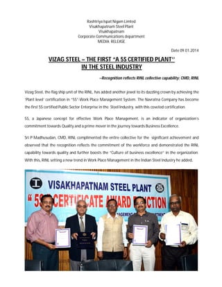 Rashtriya Ispat Nigam Limted
Visakhapatnam Steel Plant
Visakhapatnam
Corporate Communications department
MEDIA RELEASE
Date 09.01.2014
VIZAG STEEL – THE FIRST “A 5S CERTIFIED PLANT’’
IN THE STEEL INDUSTRY
--Recognition reflects RINL collective capability: CMD, RINL
Vizag Steel, the flag ship unit of the RINL, has added another jewel to its dazzling crown by achieving the
‘Plant level’ certification in “5S”-Work Place Management System. The Navratna Company has become
the first 5S certified Public Sector Enterprise in the Steel Industry, with this coveted certification.
5S, a Japanese concept for effective Work Place Management, is an indicator of organization’s
commitment towards Quality and a prime mover in the journey towards Business Excellence.
Sri P Madhusudan, CMD, RINL complimented the entire collective for the significant achievement and
observed that the recognition reflects the commitment of the workforce and demonstrated the RINL
capability towards quality and further boosts the “Culture of business excellence” in the organization.
With this, RINL setting a new trend in Work Place Management in the Indian Steel Industry he added.
 
