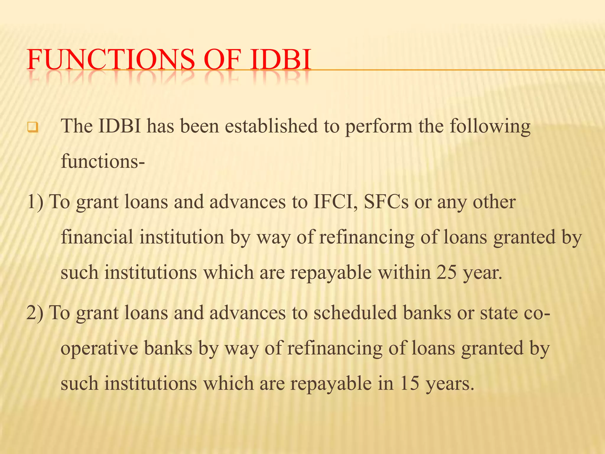 FUNCTIONS OF IDBI


The IDBI has been established to perform the following

functions1) To grant loans and advances to IFCI, SFCs or any other
financial institution by way of refinancing of loans granted by

such institutions which are repayable within 25 year.
2) To grant loans and advances to scheduled banks or state cooperative banks by way of refinancing of loans granted by
such institutions which are repayable in 15 years.

 