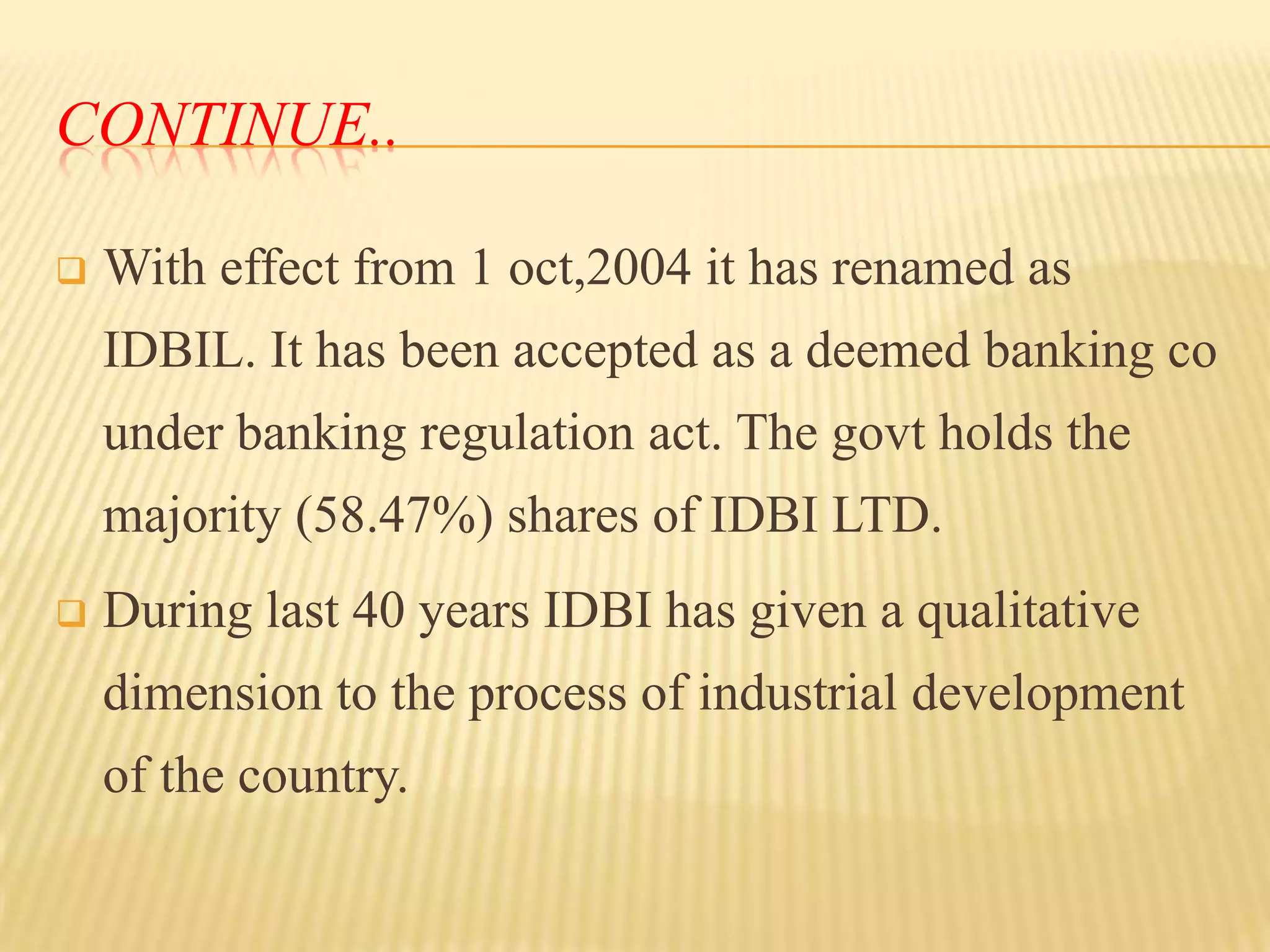 CONTINUE..


With effect from 1 oct,2004 it has renamed as

IDBIL. It has been accepted as a deemed banking co
under banking regulation act. The govt holds the
majority (58.47%) shares of IDBI LTD.


During last 40 years IDBI has given a qualitative
dimension to the process of industrial development

of the country.

 