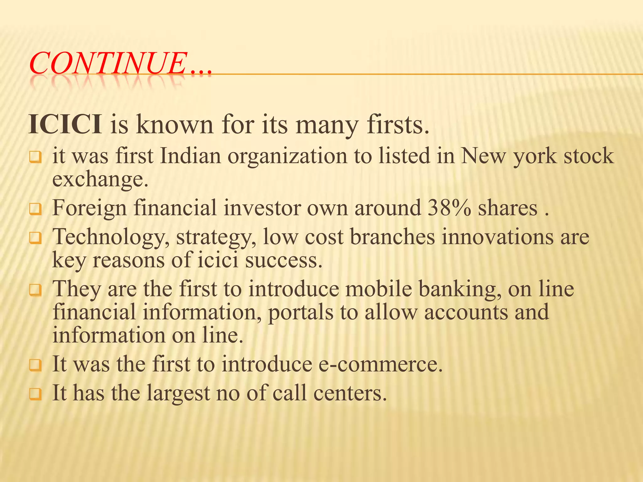 CONTINUE…
ICICI is known for its many firsts.










it was first Indian organization to listed in New york stock
exchange.
Foreign financial investor own around 38% shares .
Technology, strategy, low cost branches innovations are
key reasons of icici success.
They are the first to introduce mobile banking, on line
financial information, portals to allow accounts and
information on line.
It was the first to introduce e-commerce.
It has the largest no of call centers.

 