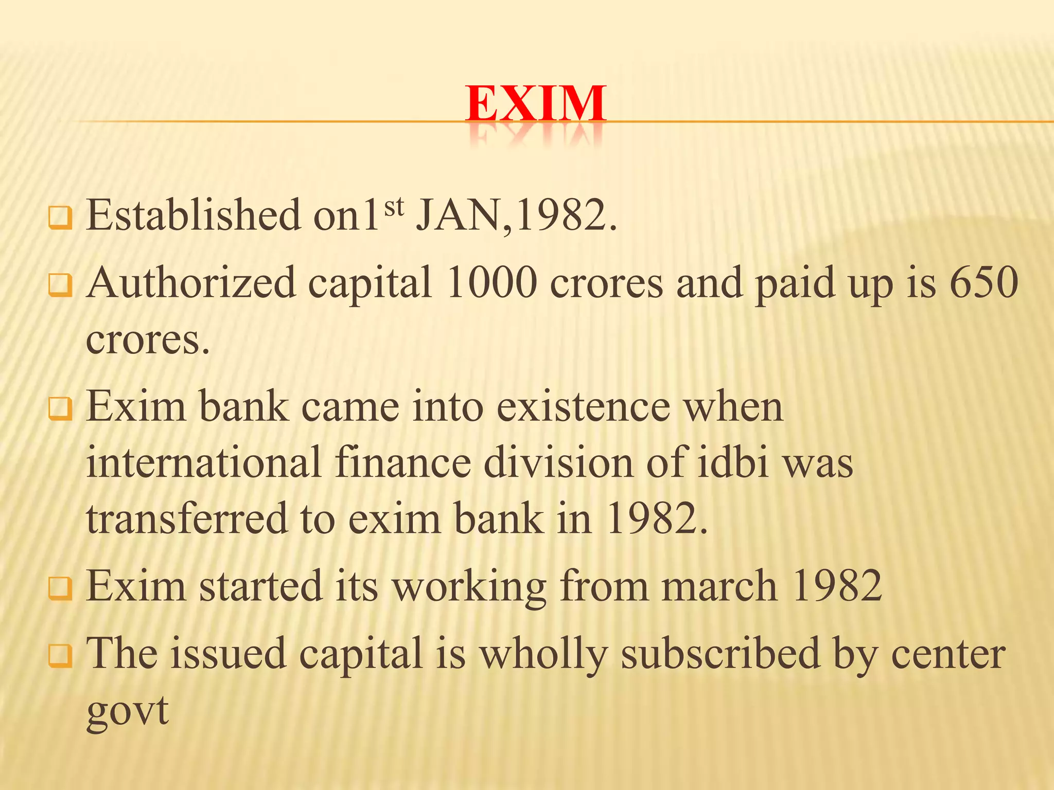 EXIM
Established on1st JAN,1982.
 Authorized capital 1000 crores and paid up is 650
crores.
 Exim bank came into existence when
international finance division of idbi was
transferred to exim bank in 1982.
 Exim started its working from march 1982
 The issued capital is wholly subscribed by center
govt


 
