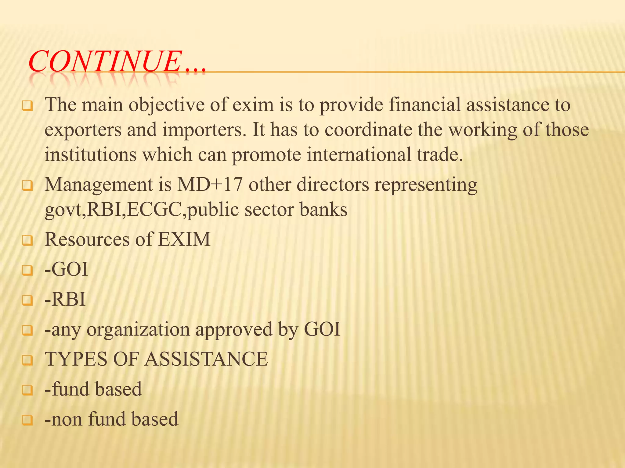 CONTINUE…













The main objective of exim is to provide financial assistance to
exporters and importers. It has to coordinate the working of those
institutions which can promote international trade.
Management is MD+17 other directors representing
govt,RBI,ECGC,public sector banks
Resources of EXIM
-GOI
-RBI
-any organization approved by GOI
TYPES OF ASSISTANCE
-fund based
-non fund based

 