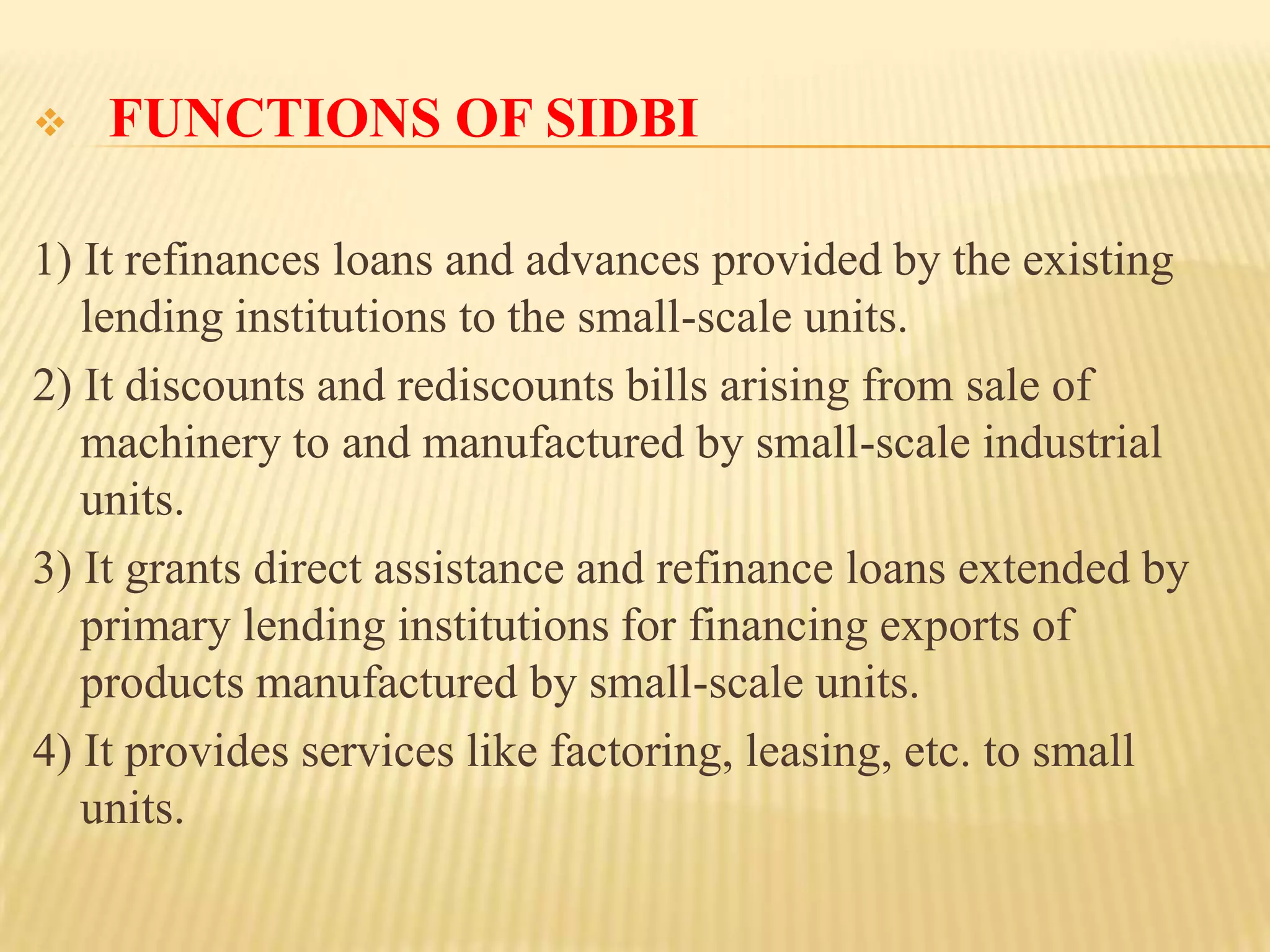 

FUNCTIONS OF SIDBI

1) It refinances loans and advances provided by the existing
lending institutions to the small-scale units.
2) It discounts and rediscounts bills arising from sale of
machinery to and manufactured by small-scale industrial
units.
3) It grants direct assistance and refinance loans extended by
primary lending institutions for financing exports of
products manufactured by small-scale units.
4) It provides services like factoring, leasing, etc. to small
units.

 