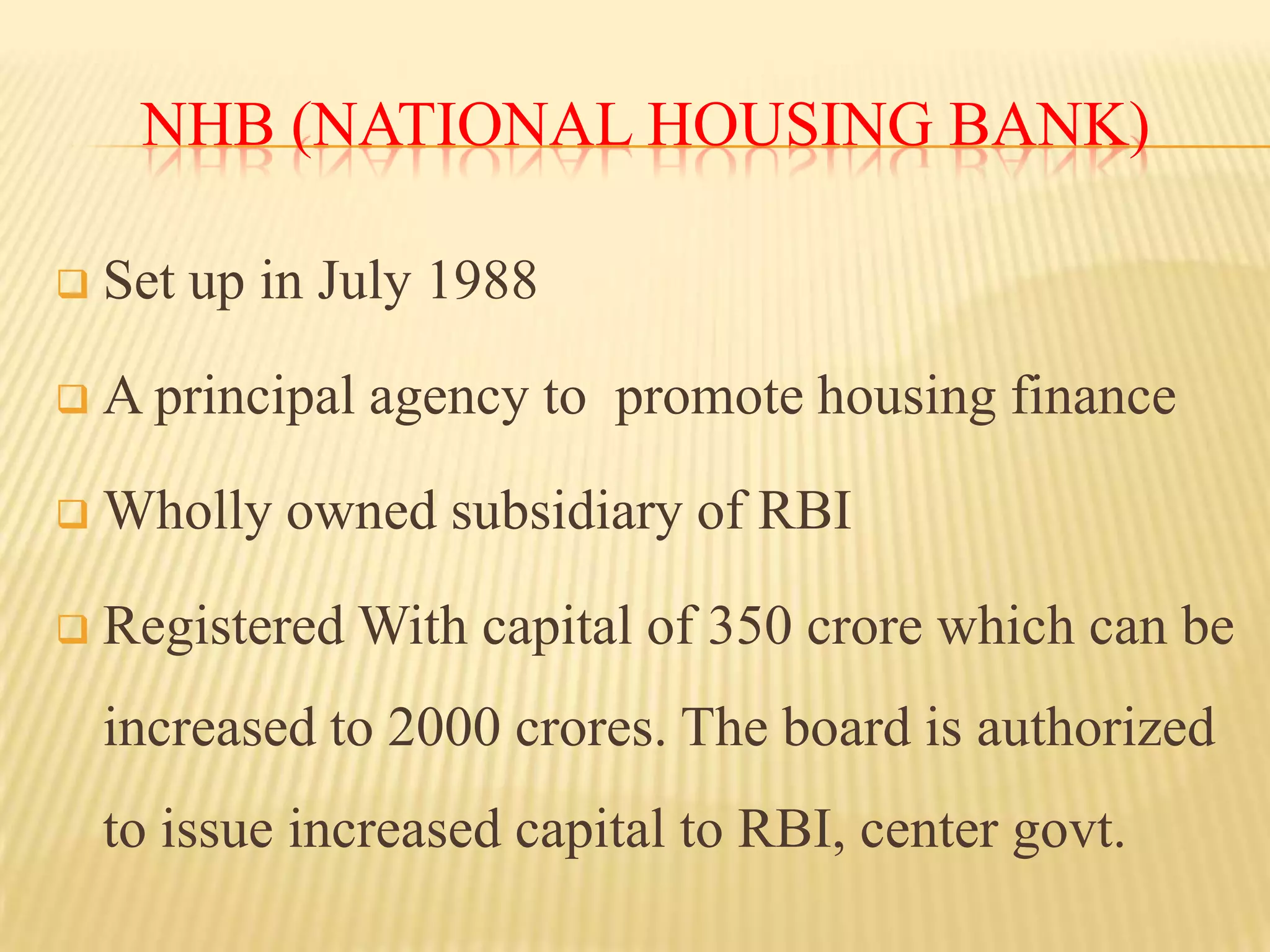 NHB (NATIONAL HOUSING BANK)


Set up in July 1988



A principal agency to promote housing finance



Wholly owned subsidiary of RBI



Registered With capital of 350 crore which can be
increased to 2000 crores. The board is authorized
to issue increased capital to RBI, center govt.

 