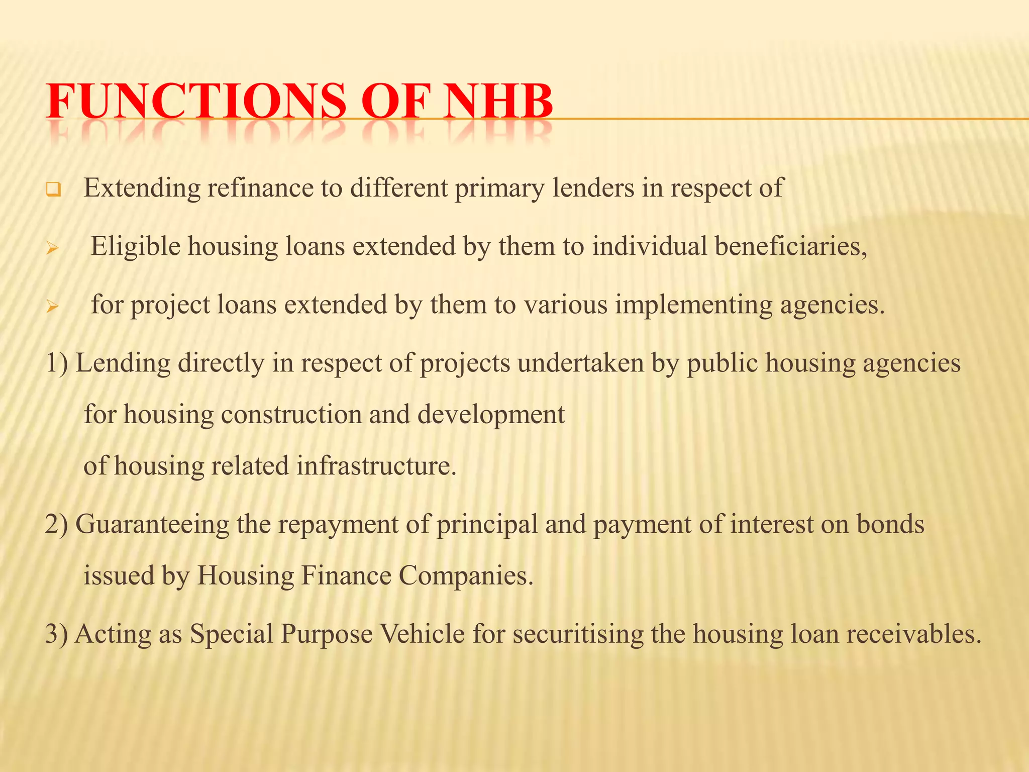 FUNCTIONS OF NHB


Extending refinance to different primary lenders in respect of



Eligible housing loans extended by them to individual beneficiaries,



for project loans extended by them to various implementing agencies.

1) Lending directly in respect of projects undertaken by public housing agencies
for housing construction and development
of housing related infrastructure.
2) Guaranteeing the repayment of principal and payment of interest on bonds
issued by Housing Finance Companies.
3) Acting as Special Purpose Vehicle for securitising the housing loan receivables.

 