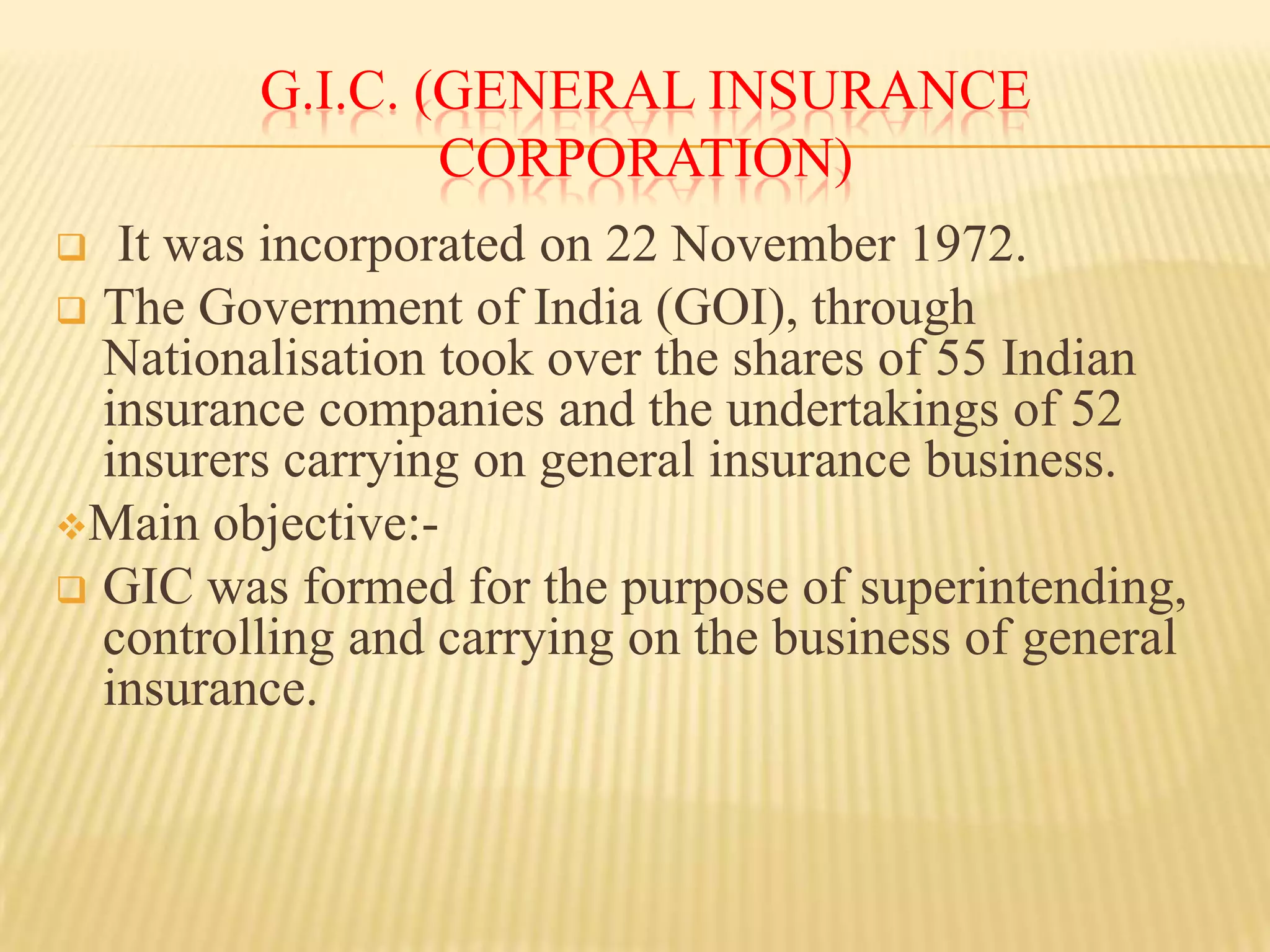 G.I.C. (GENERAL INSURANCE
CORPORATION)
It was incorporated on 22 November 1972.
 The Government of India (GOI), through
Nationalisation took over the shares of 55 Indian
insurance companies and the undertakings of 52
insurers carrying on general insurance business.
Main objective: GIC was formed for the purpose of superintending,
controlling and carrying on the business of general
insurance.


 