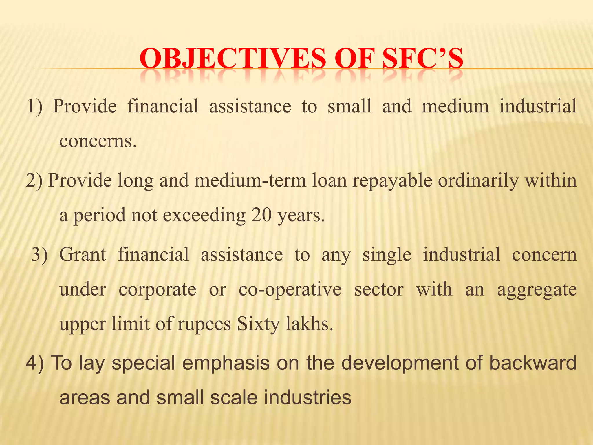 OBJECTIVES OF SFC’S
1) Provide financial assistance to small and medium industrial
concerns.
2) Provide long and medium-term loan repayable ordinarily within
a period not exceeding 20 years.
3) Grant financial assistance to any single industrial concern

under corporate or co-operative sector with an aggregate
upper limit of rupees Sixty lakhs.
4) To lay special emphasis on the development of backward

areas and small scale industries

 