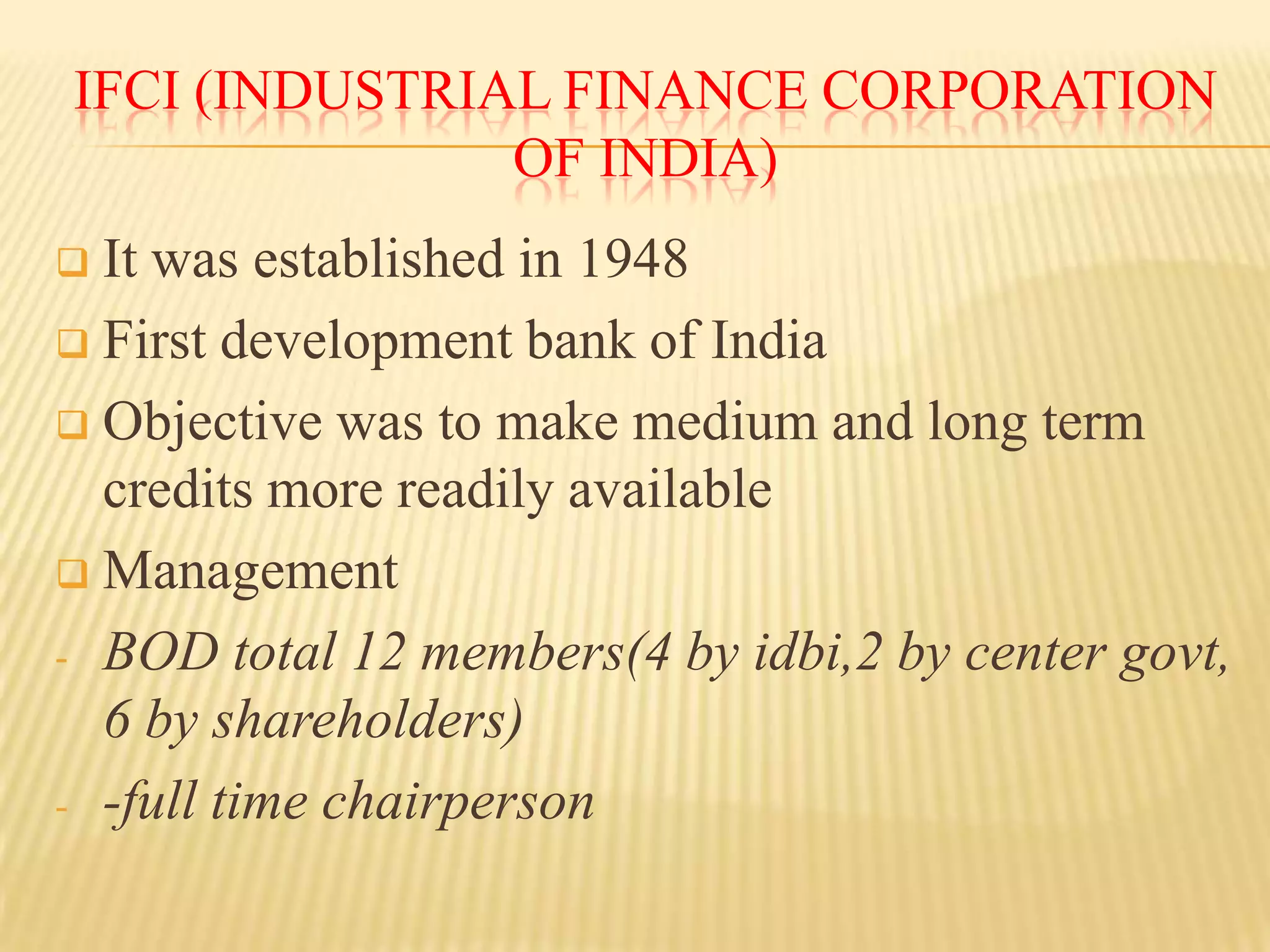 IFCI (INDUSTRIAL FINANCE CORPORATION
OF INDIA)
It was established in 1948
 First development bank of India
 Objective was to make medium and long term
credits more readily available
 Management
- BOD total 12 members(4 by idbi,2 by center govt,
6 by shareholders)
- -full time chairperson


 