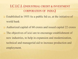 I.C.I.C.I. (INDUSTRIAL CREDIT & INVESTMENT
CORPORATION OF INDIA)


Established in 1955 As a public ltd co, at the initiative of

world bank


Authorized capital of 60 crores and issued capital 22 crores



The objectives of icici are to encourage establishment of
new industries, to help in expansion and modernization,
technical and managerial aid to increase production and

employment.

 