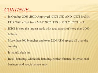 CONTINUE…


In October 2001 .BOD Approved ICICI LTD AND ICICI BANK
LTD. With effect from MAY 2002 IT IS SIMPLY ICICI bank .



ICICI is now the largest bank with total assets of more than 3000
billions



More than 700 branches and over 2200 ATM spread all over the
country



It mainly deals in



Retail banking, wholesale banking, project finance, international
business and special assets mgt

 