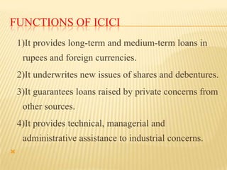 FUNCTIONS OF ICICI
1)It provides long-term and medium-term loans in

rupees and foreign currencies.
2)It underwrites new issues of shares and debentures.
3)It guarantees loans raised by private concerns from
other sources.
4)It provides technical, managerial and

administrative assistance to industrial concerns.


 