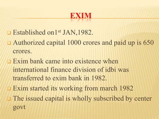EXIM
Established on1st JAN,1982.
 Authorized capital 1000 crores and paid up is 650
crores.
 Exim bank came into existence when
international finance division of idbi was
transferred to exim bank in 1982.
 Exim started its working from march 1982
 The issued capital is wholly subscribed by center
govt


 