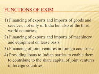 FUNCTIONS OF EXIM
1) Financing of exports and imports of goods and
services, not only of India but also of the third
world countries;
2) Financing of exports and imports of machinery
and equipment on lease basis;
3) Financing of joint ventures in foreign countries;
4) Providing loans to Indian parties to enable them
to contribute to the share capital of joint ventures
in foreign countries;

 