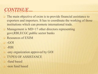 CONTINUE…













The main objective of exim is to provide financial assistance to
exporters and importers. It has to coordinate the working of those
institutions which can promote international trade.
Management is MD+17 other directors representing
govt,RBI,ECGC,public sector banks
Resources of EXIM
-GOI
-RBI
-any organization approved by GOI
TYPES OF ASSISTANCE
-fund based
-non fund based

 