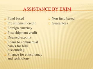 ASSISTANCE BY EXIM









Fund based
Pre shipment credit
Foreign currency
Post shipment credit
Deemed exports
Loans to commercial
banks for bills
discounting
Finance for consultancy
and technology




Non fund based
Guarantees

 