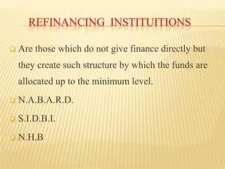 REFINANCING INSTITUITIONS


Are those which do not give finance directly but

they create such structure by which the funds are
allocated up to the minimum level.


N.A.B.A.R.D.



S.I.D.B.I.



N.H.B

 