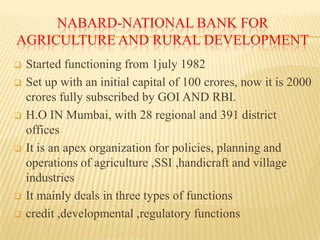NABARD-NATIONAL BANK FOR
AGRICULTURE AND RURAL DEVELOPMENT










Started functioning from 1july 1982
Set up with an initial capital of 100 crores, now it is 2000
crores fully subscribed by GOI AND RBI.
H.O IN Mumbai, with 28 regional and 391 district
offices
It is an apex organization for policies, planning and
operations of agriculture ,SSI ,handicraft and village
industries
It mainly deals in three types of functions
credit ,developmental ,regulatory functions

 