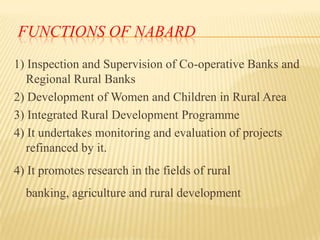 FUNCTIONS OF NABARD
1) Inspection and Supervision of Co-operative Banks and
Regional Rural Banks
2) Development of Women and Children in Rural Area
3) Integrated Rural Development Programme
4) It undertakes monitoring and evaluation of projects
refinanced by it.
4) It promotes research in the fields of rural
banking, agriculture and rural development

 