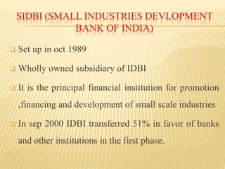 SIDBI (SMALL INDUSTRIES DEVLOPMENT
BANK OF INDIA)


Set up in oct 1989



Wholly owned subsidiary of IDBI



It is the principal financial institution for promotion

,financing and development of small scale industries


In sep 2000 IDBI transferred 51% in favor of banks

and other institutions in the first phase.

 
