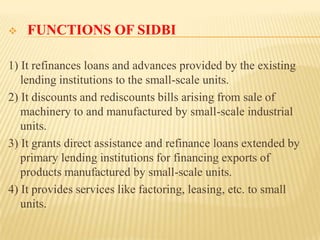 

FUNCTIONS OF SIDBI

1) It refinances loans and advances provided by the existing
lending institutions to the small-scale units.
2) It discounts and rediscounts bills arising from sale of
machinery to and manufactured by small-scale industrial
units.
3) It grants direct assistance and refinance loans extended by
primary lending institutions for financing exports of
products manufactured by small-scale units.
4) It provides services like factoring, leasing, etc. to small
units.

 