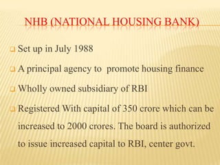 NHB (NATIONAL HOUSING BANK)


Set up in July 1988



A principal agency to promote housing finance



Wholly owned subsidiary of RBI



Registered With capital of 350 crore which can be
increased to 2000 crores. The board is authorized
to issue increased capital to RBI, center govt.

 