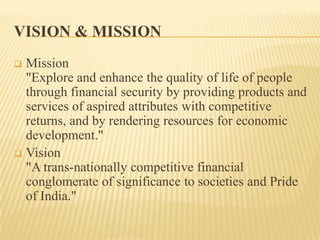 VISION & MISSION
Mission
"Explore and enhance the quality of life of people
through financial security by providing products and
services of aspired attributes with competitive
returns, and by rendering resources for economic
development."
 Vision
"A trans-nationally competitive financial
conglomerate of significance to societies and Pride
of India."


 