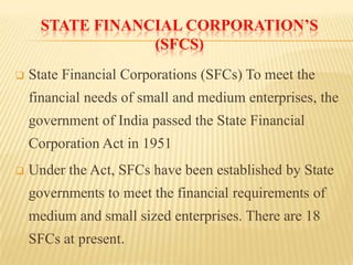 STATE FINANCIAL CORPORATION’S
(SFCS)


State Financial Corporations (SFCs) To meet the

financial needs of small and medium enterprises, the
government of India passed the State Financial
Corporation Act in 1951


Under the Act, SFCs have been established by State
governments to meet the financial requirements of

medium and small sized enterprises. There are 18
SFCs at present.

 