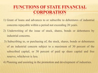 FUNCTIONS OF STATE FINANCIAL
CORPORATION
1) Grant of loans and advances to or subscribe to debentures of industrial
concerns repayable within a period not exceeding 20 years.
2) Underwriting of the issue of stock, shares, bonds or debentures by
industrial concerns.
3) Subscribing to, or purchasing of, the stock, shares, bonds or debentures
of an industrial concern subject to a maximum of 30 percent of the
subscribed capital, or 30 percent of paid up share capital and free

reserve, whichever is less.
4) Planning and assisting in the promotion and development of industries.

 