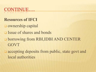 CONTINUE….
Resources of IFCI
 ownership capital


Issue of shares and bonds



borrowing from RBI,IDBI AND CENTER
GOVT



accepting deposits from public, state govt and
local authorities

 