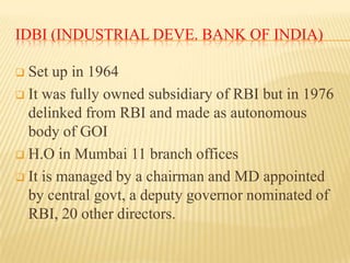 IDBI (INDUSTRIAL DEVE. BANK OF INDIA)
Set up in 1964
 It was fully owned subsidiary of RBI but in 1976
delinked from RBI and made as autonomous
body of GOI
 H.O in Mumbai 11 branch offices
 It is managed by a chairman and MD appointed
by central govt, a deputy governor nominated of
RBI, 20 other directors.


 