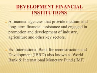 DEVELOPMENT FINANCIAL
INSTITUTIONS


A financial agencies that provide medium and
long-term financial assistance and engaged in
promotion and development of industry,
agriculture and other key sectors.



Ex: International Bank for reconstruction and
Development (IBRD) also known as World
Bank & International Monetary Fund (IMF)

 