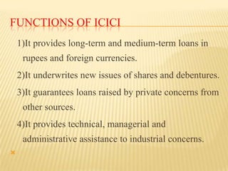 FUNCTIONS OF ICICI
1)It provides long-term and medium-term loans in

rupees and foreign currencies.
2)It underwrites new i...