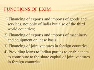 FUNCTIONS OF EXIM
1) Financing of exports and imports of goods and
services, not only of India but also of the third
world...