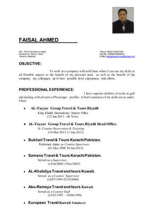 FAISAL AHMED -----------------------------
C61, R.S.H Guslhan-e-Umair Phone 00922134491424
Scheme 33. Sector 42a/3 Cell No: 00966530698034
Karachi, Pakistan E-Mail faisalahmed.w arsi@gmail.com
OBJECTIVE:
To work in a company with solid base where I can use my skills in
all Possible aspects to the benefit of my personal need as well as the benefit of the
company; my colleagues, up to best possible level experiences And efforts.
PROFESSIONAL EXPERIENCE:
I have superior abilities of work in gulf
and dealing with all sorts of Passenger profiles .A brief summary of my skills are as under.
I have.
● AL-Tayyar Group Travel & Tours Riyadh
King Khalid International Airport Office
(12-Jun-2013 - till Now)
● AL-Tayyar Group Travel & Tours Riyadh Head Office.
Sr. Counter Reservation & Ticketing
(19-Mar-2013 11-Jun-2013)
● BukhariTravel& Tours KarachiPakistan.
Performed duties as Counter Supervisor.
(01-Dec-2008 30-Jan-2013)
● Samano Travel& Tours KarachiPakistan.
Served as a Supervisor.
(1/Feb/2005-1/Nov/2007)
● AL-Khalidiya Traveland tours Kuwait.
Served as a Counter Supervisor
(10/07/1999-25/10/2004)
● Abu-Rameya Traveland tours Kuwait
Served as a Counter Staff
(15/07/1997 – 14/06/1999)
● European TravelKuwait Fahaheeel
 