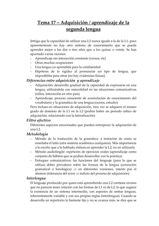 Tema 17 – Adquisición / aprendizaje de la
segunda lengua
Intriga que la capacidad de utilizar una L2 nunca iguale a la de la L1, pues
aparentemente no hay otro sistema de conocimiento que se pueda
aprender mejor a los dos o tres años que a los quince o veinte. Se han
apuntado varias razones:
- Aprendizaje sin interacción constante (cursos, etc)
- Otras muchas ocupaciones
- Una lengua ya aprendida para la cotidianidad
- Hipótesis de la rigidez al pronunciar un tipo de lengua, que
imposibilita para otras (no hay evidencias físicas).
Diferencias entre adquisición y aprendizaje
- Adquisición: desarrollo gradual de la capacidad de expresarse en una
lengua, utilizándola con naturalidad en las situaciones comunicativas
(niños, interacción en otro país)
- Aprendizaje: proceso consciente de acumulación de conocimiento del
vocabulario y la gramática de una lengua (cursos, estudio)
Pero incluso en situaciones de adquisición, rara vez se adquiere el mismo
grado de dominio de la L1 en la L2 (podría haber un período crítico de
adquisición, relacionado con la lateralización)
Filtro afectivo
Diferentes aspectos emocionales que pueden entorpecer la adquisición de
una L2.
Metodología
- Método de la traducción de la gramática: a imitación de como se
enseñaba el latín (otra materia académica cualquiera). Más importancia
a lo escrito que a lo hablado; énfasis en aprender la L2, no en utilizarla.
- Método audiolingüe: repetición de ejercicios orales (aprendizaje como
conjunto de hábitos que se podían desarrollar con la práctica)
- Enfoques comunicativos: las funciones del lenguaje (para lo que se
utiliza) deber prevalecer sobre las formas de la lengua (corrección
gramatical o fonológica) ⇒ en diferentes versiones, interés por el
alumno (tolerancia del error ⇒ indicio del proceso de adquisición)
Interlengua
El lenguaje producido por quien está aprendiendo una L2 contiene errores
que no parecen tener relación con las formas de L1 ni de L2, lo que sugiere
la existencia de un sistema intermedio, con aspectos de ambas lenguas,
inherentemente variable y con sus propias reglas (interlengua). Cuando se
desarrolla un repertorio lo bastante fijo y no se avanza más, se dice que se
 